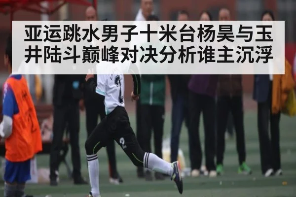 亚运跳水男子十米台杨昊与玉井陆斗巅峰对决分析谁主沉浮
