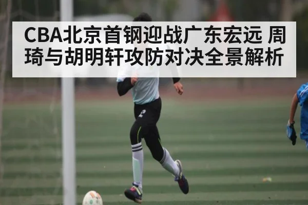 CBA北京首钢迎战广东宏远 周琦与胡明轩攻防对决全景解析
